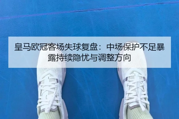 皇马欧冠客场失球复盘:中场保护不足暴露持续隐忧与调整方向